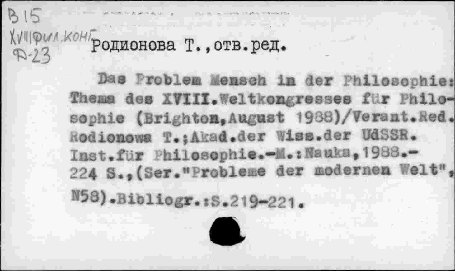 ﻿^PQJUaQRÖBa T* »0TB«peÄ‘
Daa Probien Mensch in der Philosophie: Thenn des XVIII.Weltkongressen für Philosophie (Brighton»August l988)/Veraat.Red. «odionowa T.;Akad.der Wies.der UdSSR. Inst.für Ihilosophie.—M.:H»uka,1988.-224 S.,(Ser."Probleme der modernen Welt", ^58)»Bibliogr.:S.219-221•